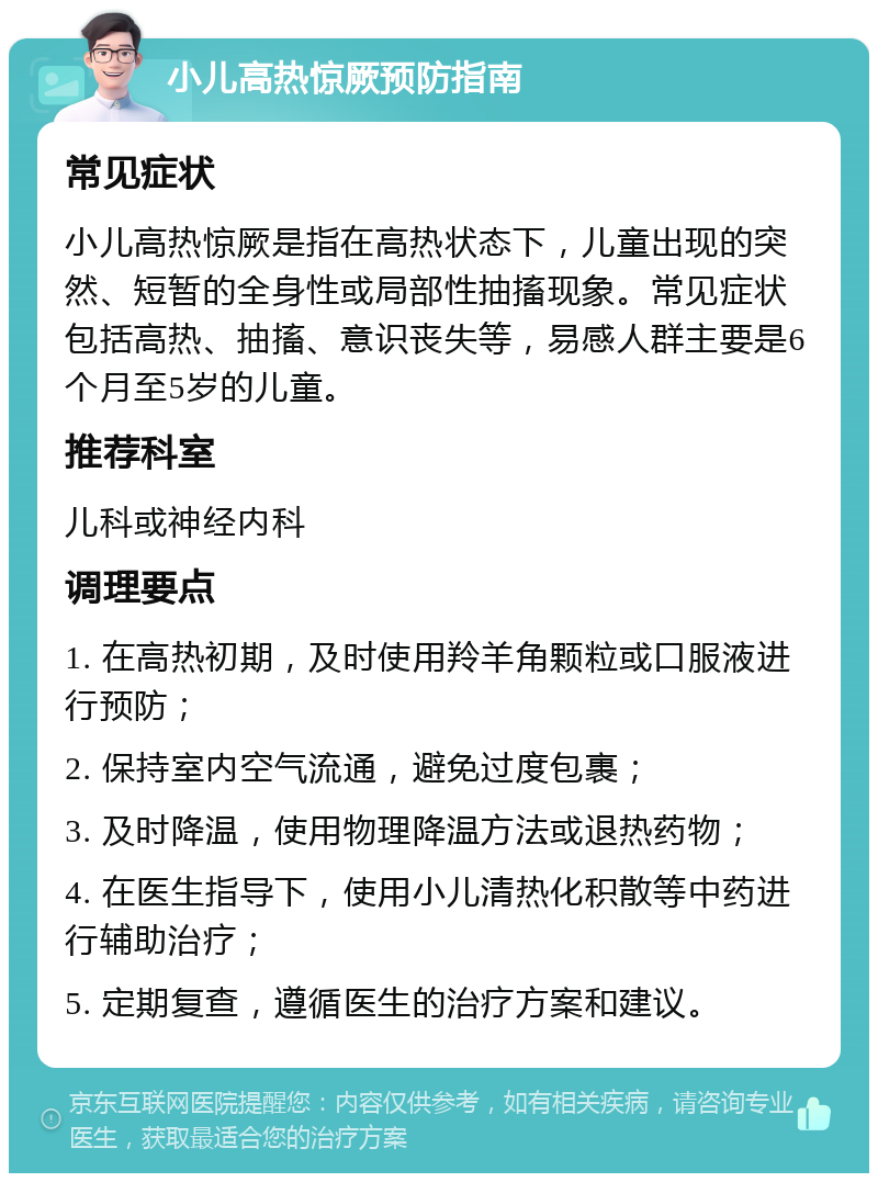 小儿高热惊厥预防指南 常见症状 小儿高热惊厥是指在高热状态下，儿童出现的突然、短暂的全身性或局部性抽搐现象。常见症状包括高热、抽搐、意识丧失等，易感人群主要是6个月至5岁的儿童。 推荐科室 儿科或神经内科 调理要点 1. 在高热初期，及时使用羚羊角颗粒或口服液进行预防； 2. 保持室内空气流通，避免过度包裹； 3. 及时降温，使用物理降温方法或退热药物； 4. 在医生指导下，使用小儿清热化积散等中药进行辅助治疗； 5. 定期复查，遵循医生的治疗方案和建议。