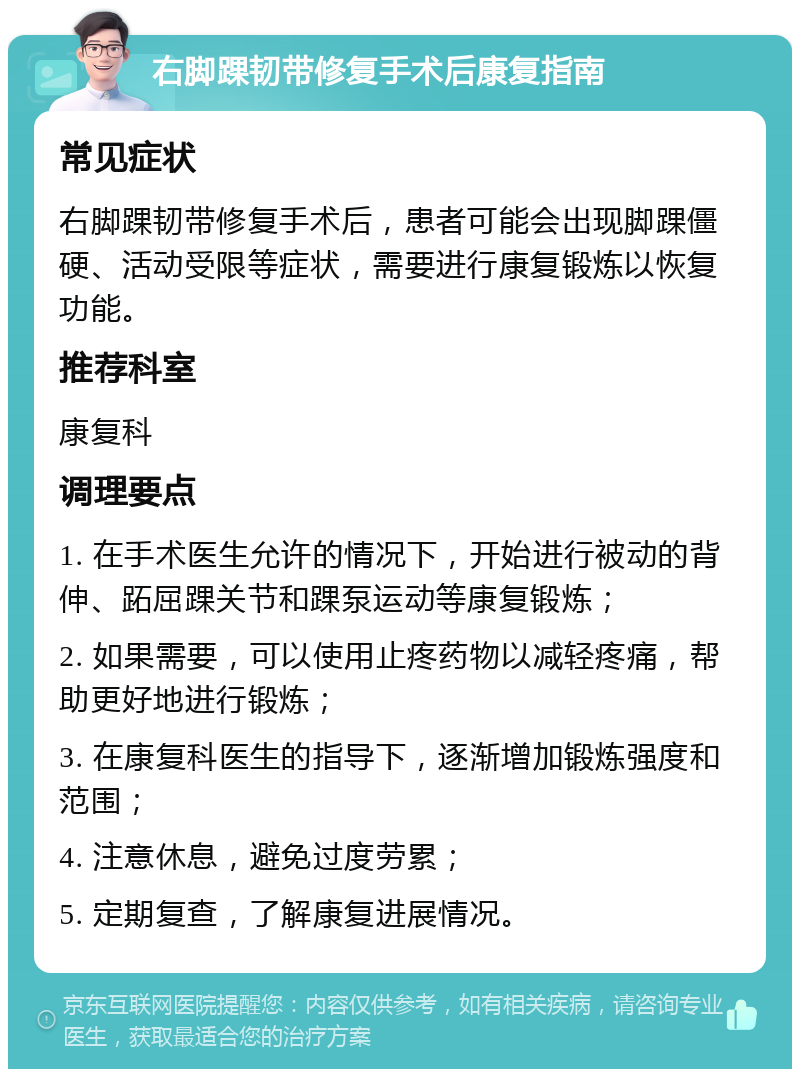 右脚踝韧带修复手术后康复指南 常见症状 右脚踝韧带修复手术后，患者可能会出现脚踝僵硬、活动受限等症状，需要进行康复锻炼以恢复功能。 推荐科室 康复科 调理要点 1. 在手术医生允许的情况下，开始进行被动的背伸、跖屈踝关节和踝泵运动等康复锻炼； 2. 如果需要，可以使用止疼药物以减轻疼痛，帮助更好地进行锻炼； 3. 在康复科医生的指导下，逐渐增加锻炼强度和范围； 4. 注意休息，避免过度劳累； 5. 定期复查，了解康复进展情况。