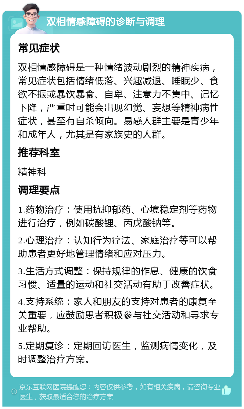 双相情感障碍的诊断与调理 常见症状 双相情感障碍是一种情绪波动剧烈的精神疾病，常见症状包括情绪低落、兴趣减退、睡眠少、食欲不振或暴饮暴食、自卑、注意力不集中、记忆下降，严重时可能会出现幻觉、妄想等精神病性症状，甚至有自杀倾向。易感人群主要是青少年和成年人，尤其是有家族史的人群。 推荐科室 精神科 调理要点 1.药物治疗：使用抗抑郁药、心境稳定剂等药物进行治疗，例如碳酸锂、丙戊酸钠等。 2.心理治疗：认知行为疗法、家庭治疗等可以帮助患者更好地管理情绪和应对压力。 3.生活方式调整：保持规律的作息、健康的饮食习惯、适量的运动和社交活动有助于改善症状。 4.支持系统：家人和朋友的支持对患者的康复至关重要，应鼓励患者积极参与社交活动和寻求专业帮助。 5.定期复诊：定期回访医生，监测病情变化，及时调整治疗方案。