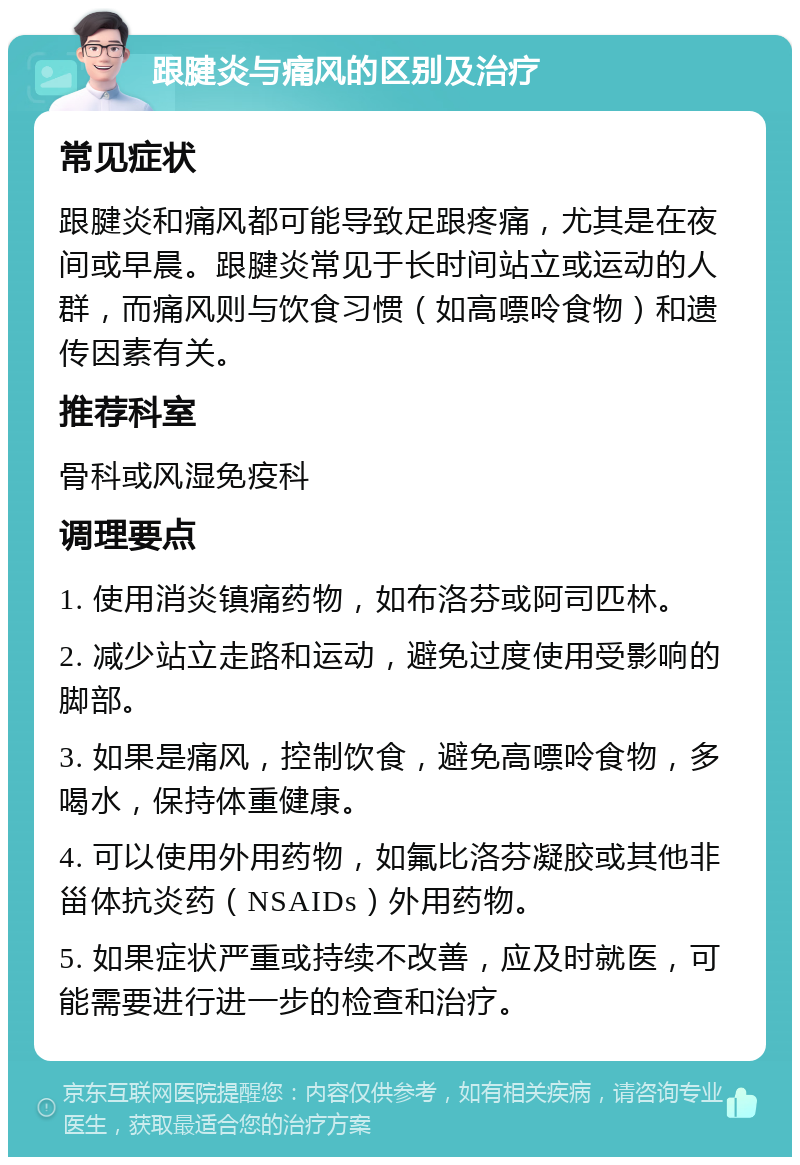 跟腱炎与痛风的区别及治疗 常见症状 跟腱炎和痛风都可能导致足跟疼痛，尤其是在夜间或早晨。跟腱炎常见于长时间站立或运动的人群，而痛风则与饮食习惯（如高嘌呤食物）和遗传因素有关。 推荐科室 骨科或风湿免疫科 调理要点 1. 使用消炎镇痛药物，如布洛芬或阿司匹林。 2. 减少站立走路和运动，避免过度使用受影响的脚部。 3. 如果是痛风，控制饮食，避免高嘌呤食物，多喝水，保持体重健康。 4. 可以使用外用药物，如氟比洛芬凝胶或其他非甾体抗炎药（NSAIDs）外用药物。 5. 如果症状严重或持续不改善，应及时就医，可能需要进行进一步的检查和治疗。