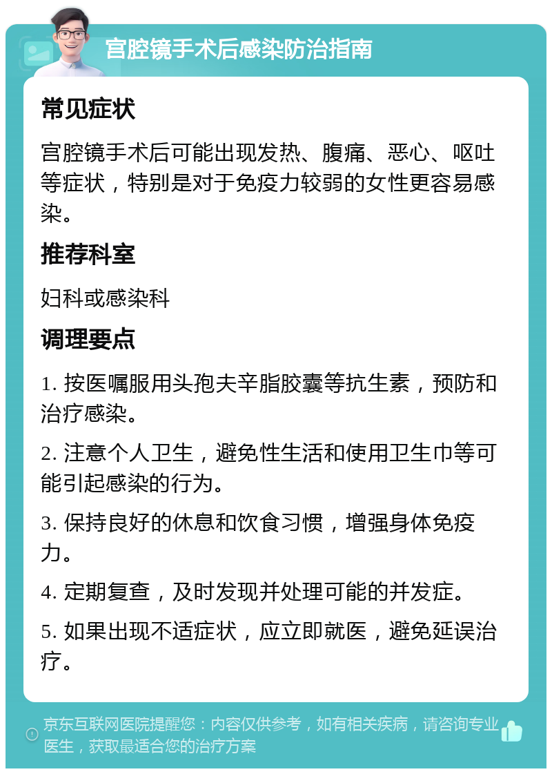 宫腔镜手术后感染防治指南 常见症状 宫腔镜手术后可能出现发热、腹痛、恶心、呕吐等症状，特别是对于免疫力较弱的女性更容易感染。 推荐科室 妇科或感染科 调理要点 1. 按医嘱服用头孢夫辛脂胶囊等抗生素，预防和治疗感染。 2. 注意个人卫生，避免性生活和使用卫生巾等可能引起感染的行为。 3. 保持良好的休息和饮食习惯，增强身体免疫力。 4. 定期复查，及时发现并处理可能的并发症。 5. 如果出现不适症状，应立即就医，避免延误治疗。