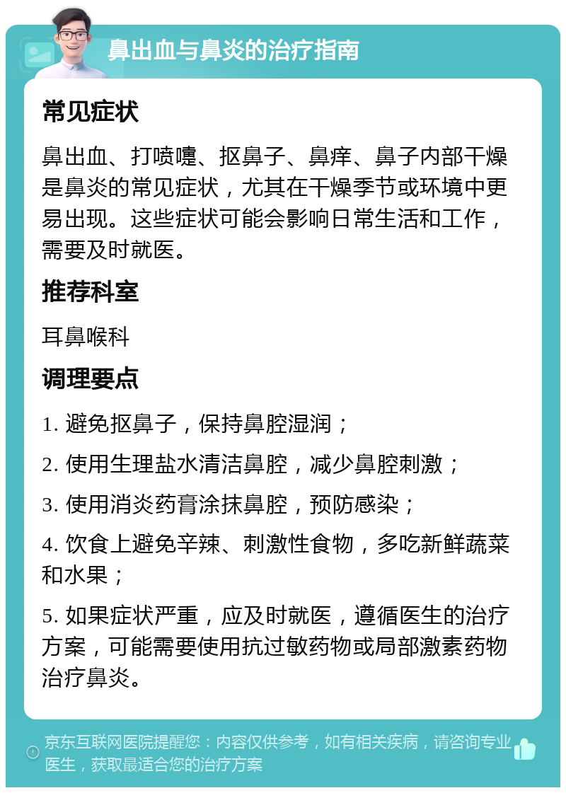 鼻出血与鼻炎的治疗指南 常见症状 鼻出血、打喷嚏、抠鼻子、鼻痒、鼻子内部干燥是鼻炎的常见症状，尤其在干燥季节或环境中更易出现。这些症状可能会影响日常生活和工作，需要及时就医。 推荐科室 耳鼻喉科 调理要点 1. 避免抠鼻子，保持鼻腔湿润； 2. 使用生理盐水清洁鼻腔，减少鼻腔刺激； 3. 使用消炎药膏涂抹鼻腔，预防感染； 4. 饮食上避免辛辣、刺激性食物，多吃新鲜蔬菜和水果； 5. 如果症状严重，应及时就医，遵循医生的治疗方案，可能需要使用抗过敏药物或局部激素药物治疗鼻炎。