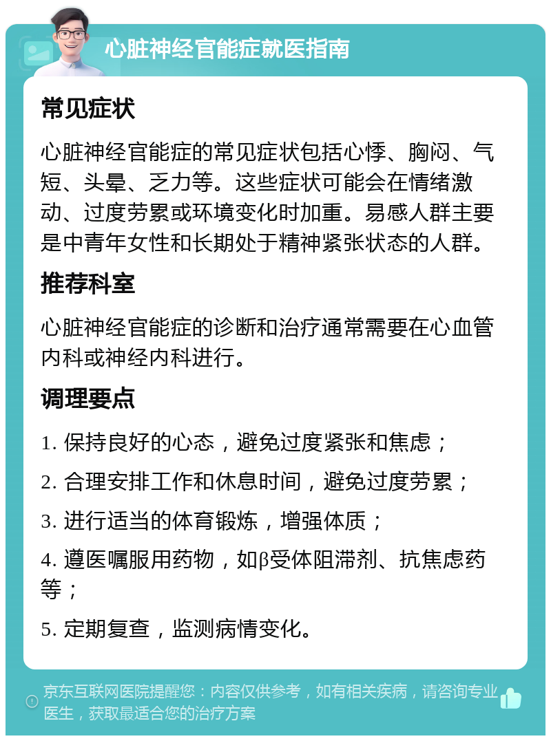 心脏神经官能症就医指南 常见症状 心脏神经官能症的常见症状包括心悸、胸闷、气短、头晕、乏力等。这些症状可能会在情绪激动、过度劳累或环境变化时加重。易感人群主要是中青年女性和长期处于精神紧张状态的人群。 推荐科室 心脏神经官能症的诊断和治疗通常需要在心血管内科或神经内科进行。 调理要点 1. 保持良好的心态，避免过度紧张和焦虑； 2. 合理安排工作和休息时间，避免过度劳累； 3. 进行适当的体育锻炼，增强体质； 4. 遵医嘱服用药物，如β受体阻滞剂、抗焦虑药等； 5. 定期复查，监测病情变化。