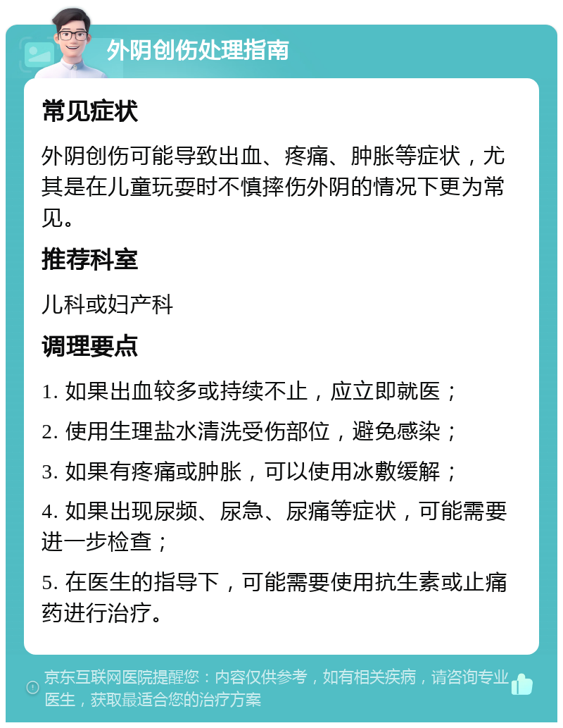 外阴创伤处理指南 常见症状 外阴创伤可能导致出血、疼痛、肿胀等症状，尤其是在儿童玩耍时不慎摔伤外阴的情况下更为常见。 推荐科室 儿科或妇产科 调理要点 1. 如果出血较多或持续不止，应立即就医； 2. 使用生理盐水清洗受伤部位，避免感染； 3. 如果有疼痛或肿胀，可以使用冰敷缓解； 4. 如果出现尿频、尿急、尿痛等症状，可能需要进一步检查； 5. 在医生的指导下，可能需要使用抗生素或止痛药进行治疗。