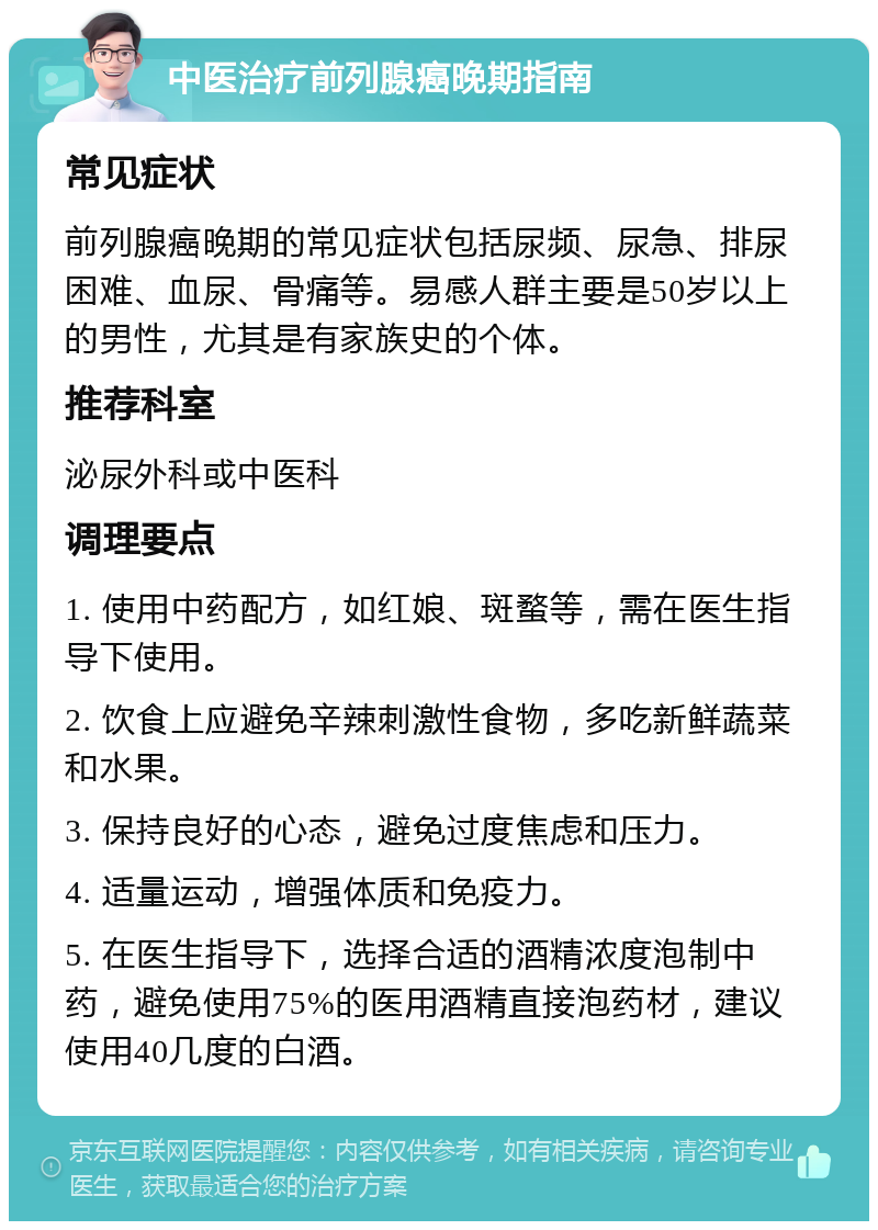 中医治疗前列腺癌晚期指南 常见症状 前列腺癌晚期的常见症状包括尿频、尿急、排尿困难、血尿、骨痛等。易感人群主要是50岁以上的男性，尤其是有家族史的个体。 推荐科室 泌尿外科或中医科 调理要点 1. 使用中药配方，如红娘、斑蝥等，需在医生指导下使用。 2. 饮食上应避免辛辣刺激性食物，多吃新鲜蔬菜和水果。 3. 保持良好的心态，避免过度焦虑和压力。 4. 适量运动，增强体质和免疫力。 5. 在医生指导下，选择合适的酒精浓度泡制中药，避免使用75%的医用酒精直接泡药材，建议使用40几度的白酒。