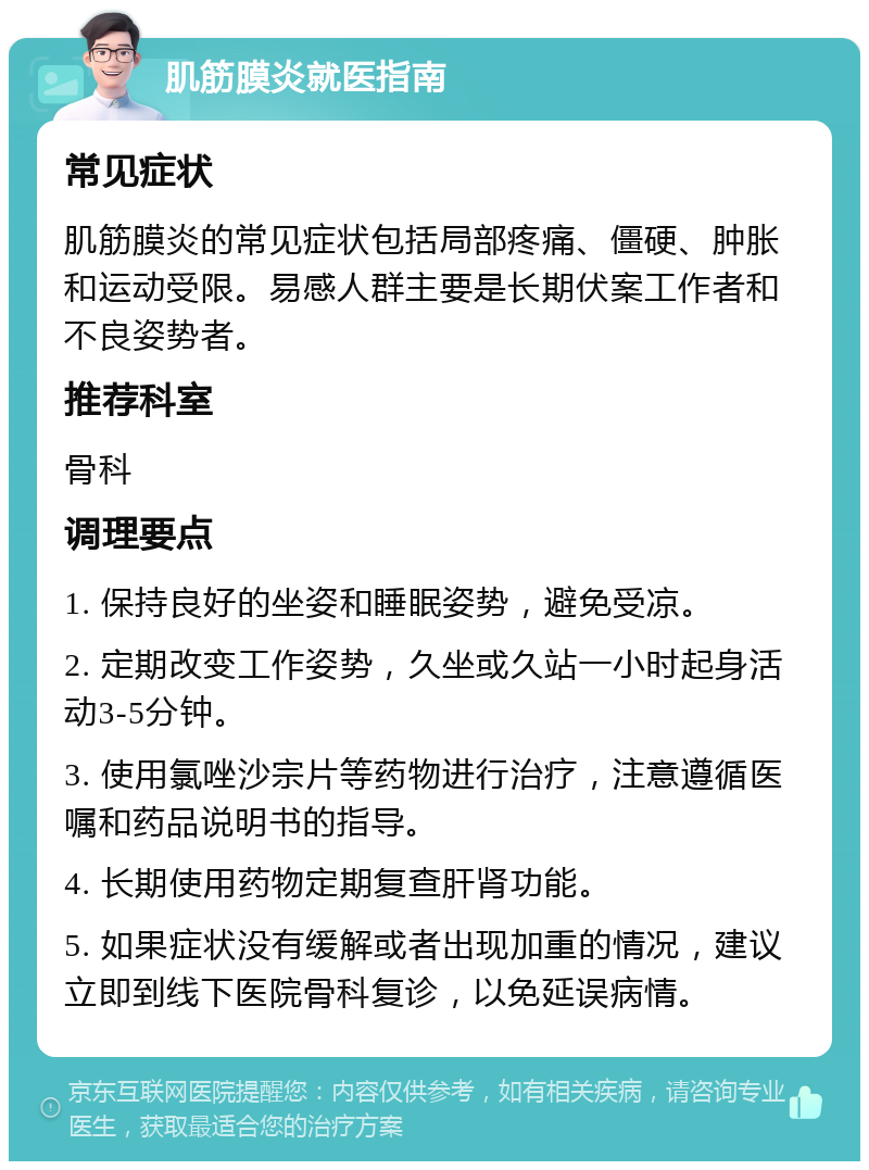 肌筋膜炎就医指南 常见症状 肌筋膜炎的常见症状包括局部疼痛、僵硬、肿胀和运动受限。易感人群主要是长期伏案工作者和不良姿势者。 推荐科室 骨科 调理要点 1. 保持良好的坐姿和睡眠姿势，避免受凉。 2. 定期改变工作姿势，久坐或久站一小时起身活动3-5分钟。 3. 使用氯唑沙宗片等药物进行治疗，注意遵循医嘱和药品说明书的指导。 4. 长期使用药物定期复查肝肾功能。 5. 如果症状没有缓解或者出现加重的情况，建议立即到线下医院骨科复诊，以免延误病情。