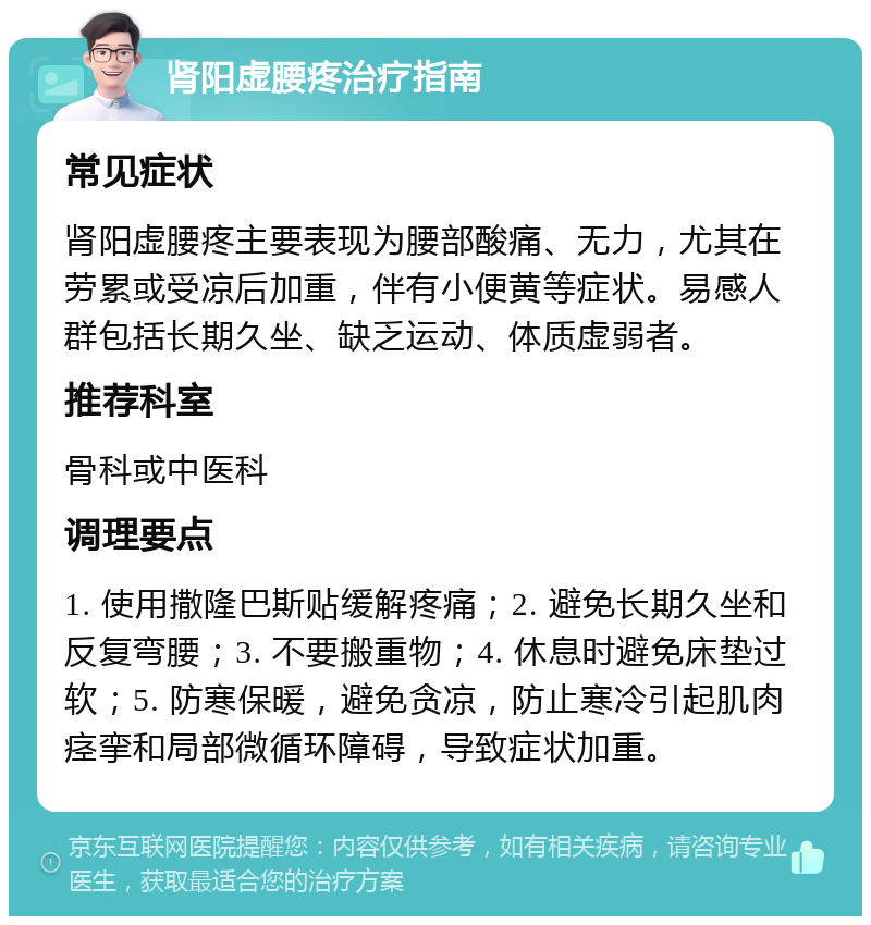 肾阳虚腰疼治疗指南 常见症状 肾阳虚腰疼主要表现为腰部酸痛、无力，尤其在劳累或受凉后加重，伴有小便黄等症状。易感人群包括长期久坐、缺乏运动、体质虚弱者。 推荐科室 骨科或中医科 调理要点 1. 使用撒隆巴斯贴缓解疼痛；2. 避免长期久坐和反复弯腰；3. 不要搬重物；4. 休息时避免床垫过软；5. 防寒保暖，避免贪凉，防止寒冷引起肌肉痉挛和局部微循环障碍，导致症状加重。