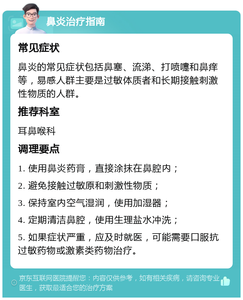 鼻炎治疗指南 常见症状 鼻炎的常见症状包括鼻塞、流涕、打喷嚏和鼻痒等，易感人群主要是过敏体质者和长期接触刺激性物质的人群。 推荐科室 耳鼻喉科 调理要点 1. 使用鼻炎药膏，直接涂抹在鼻腔内； 2. 避免接触过敏原和刺激性物质； 3. 保持室内空气湿润，使用加湿器； 4. 定期清洁鼻腔，使用生理盐水冲洗； 5. 如果症状严重，应及时就医，可能需要口服抗过敏药物或激素类药物治疗。