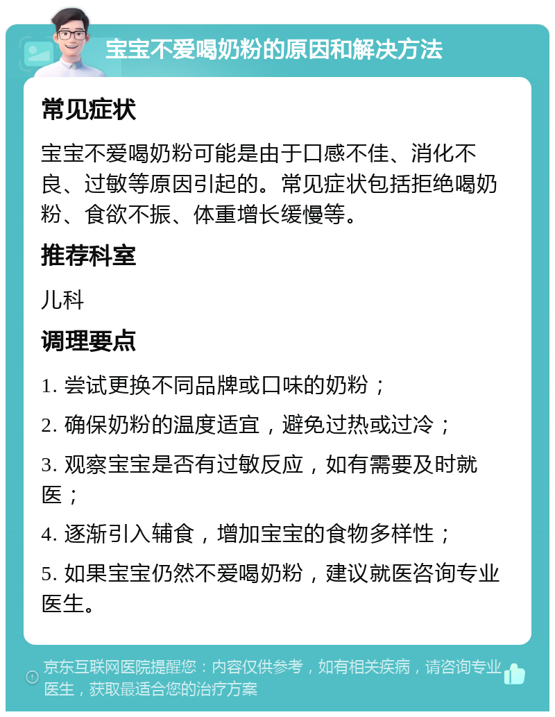 宝宝不爱喝奶粉的原因和解决方法 常见症状 宝宝不爱喝奶粉可能是由于口感不佳、消化不良、过敏等原因引起的。常见症状包括拒绝喝奶粉、食欲不振、体重增长缓慢等。 推荐科室 儿科 调理要点 1. 尝试更换不同品牌或口味的奶粉； 2. 确保奶粉的温度适宜，避免过热或过冷； 3. 观察宝宝是否有过敏反应，如有需要及时就医； 4. 逐渐引入辅食，增加宝宝的食物多样性； 5. 如果宝宝仍然不爱喝奶粉，建议就医咨询专业医生。