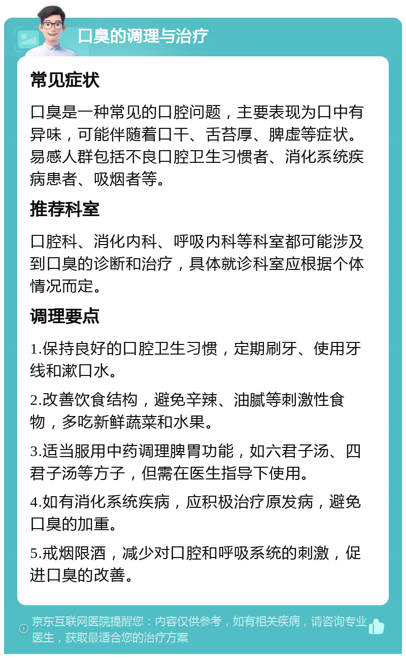 口臭的调理与治疗 常见症状 口臭是一种常见的口腔问题，主要表现为口中有异味，可能伴随着口干、舌苔厚、脾虚等症状。易感人群包括不良口腔卫生习惯者、消化系统疾病患者、吸烟者等。 推荐科室 口腔科、消化内科、呼吸内科等科室都可能涉及到口臭的诊断和治疗，具体就诊科室应根据个体情况而定。 调理要点 1.保持良好的口腔卫生习惯，定期刷牙、使用牙线和漱口水。 2.改善饮食结构，避免辛辣、油腻等刺激性食物，多吃新鲜蔬菜和水果。 3.适当服用中药调理脾胃功能，如六君子汤、四君子汤等方子，但需在医生指导下使用。 4.如有消化系统疾病，应积极治疗原发病，避免口臭的加重。 5.戒烟限酒，减少对口腔和呼吸系统的刺激，促进口臭的改善。