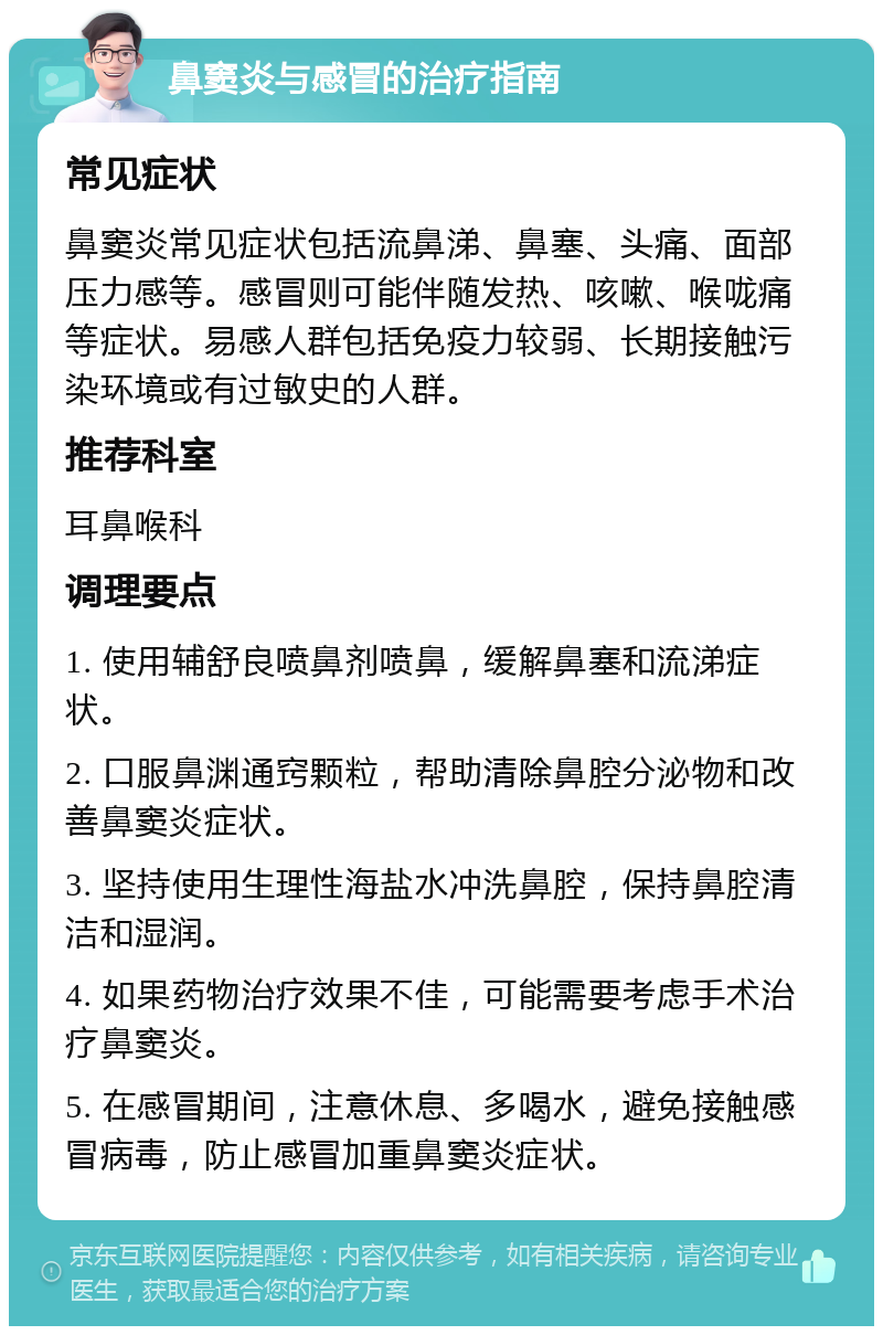 鼻窦炎与感冒的治疗指南 常见症状 鼻窦炎常见症状包括流鼻涕、鼻塞、头痛、面部压力感等。感冒则可能伴随发热、咳嗽、喉咙痛等症状。易感人群包括免疫力较弱、长期接触污染环境或有过敏史的人群。 推荐科室 耳鼻喉科 调理要点 1. 使用辅舒良喷鼻剂喷鼻，缓解鼻塞和流涕症状。 2. 口服鼻渊通窍颗粒，帮助清除鼻腔分泌物和改善鼻窦炎症状。 3. 坚持使用生理性海盐水冲洗鼻腔，保持鼻腔清洁和湿润。 4. 如果药物治疗效果不佳，可能需要考虑手术治疗鼻窦炎。 5. 在感冒期间，注意休息、多喝水，避免接触感冒病毒，防止感冒加重鼻窦炎症状。