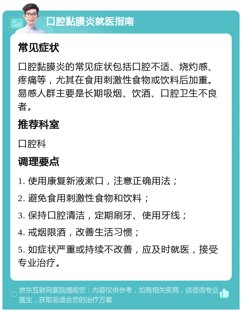 口腔黏膜炎就医指南 常见症状 口腔黏膜炎的常见症状包括口腔不适、烧灼感、疼痛等，尤其在食用刺激性食物或饮料后加重。易感人群主要是长期吸烟、饮酒、口腔卫生不良者。 推荐科室 口腔科 调理要点 1. 使用康复新液漱口，注意正确用法； 2. 避免食用刺激性食物和饮料； 3. 保持口腔清洁，定期刷牙、使用牙线； 4. 戒烟限酒，改善生活习惯； 5. 如症状严重或持续不改善，应及时就医，接受专业治疗。