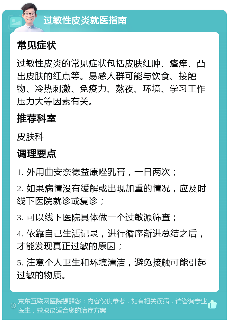 过敏性皮炎就医指南 常见症状 过敏性皮炎的常见症状包括皮肤红肿、瘙痒、凸出皮肤的红点等。易感人群可能与饮食、接触物、冷热刺激、免疫力、熬夜、环境、学习工作压力大等因素有关。 推荐科室 皮肤科 调理要点 1. 外用曲安奈德益康唑乳膏，一日两次； 2. 如果病情没有缓解或出现加重的情况，应及时线下医院就诊或复诊； 3. 可以线下医院具体做一个过敏源筛查； 4. 依靠自己生活记录，进行循序渐进总结之后，才能发现真正过敏的原因； 5. 注意个人卫生和环境清洁，避免接触可能引起过敏的物质。