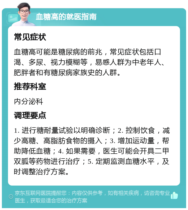 血糖高的就医指南 常见症状 血糖高可能是糖尿病的前兆，常见症状包括口渴、多尿、视力模糊等，易感人群为中老年人、肥胖者和有糖尿病家族史的人群。 推荐科室 内分泌科 调理要点 1. 进行糖耐量试验以明确诊断；2. 控制饮食，减少高糖、高脂肪食物的摄入；3. 增加运动量，帮助降低血糖；4. 如果需要，医生可能会开具二甲双胍等药物进行治疗；5. 定期监测血糖水平，及时调整治疗方案。