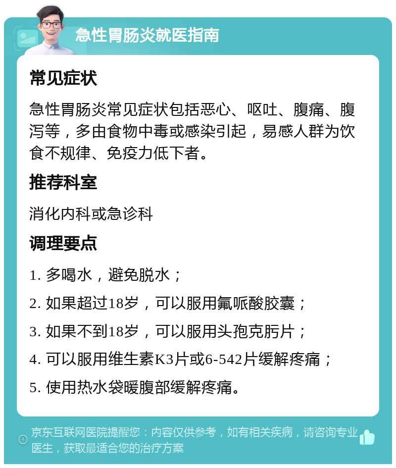 急性胃肠炎就医指南 常见症状 急性胃肠炎常见症状包括恶心、呕吐、腹痛、腹泻等，多由食物中毒或感染引起，易感人群为饮食不规律、免疫力低下者。 推荐科室 消化内科或急诊科 调理要点 1. 多喝水，避免脱水； 2. 如果超过18岁，可以服用氟哌酸胶囊； 3. 如果不到18岁，可以服用头孢克肟片； 4. 可以服用维生素K3片或6-542片缓解疼痛； 5. 使用热水袋暖腹部缓解疼痛。