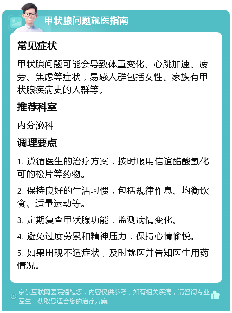 甲状腺问题就医指南 常见症状 甲状腺问题可能会导致体重变化、心跳加速、疲劳、焦虑等症状，易感人群包括女性、家族有甲状腺疾病史的人群等。 推荐科室 内分泌科 调理要点 1. 遵循医生的治疗方案，按时服用信谊醋酸氢化可的松片等药物。 2. 保持良好的生活习惯，包括规律作息、均衡饮食、适量运动等。 3. 定期复查甲状腺功能，监测病情变化。 4. 避免过度劳累和精神压力，保持心情愉悦。 5. 如果出现不适症状，及时就医并告知医生用药情况。