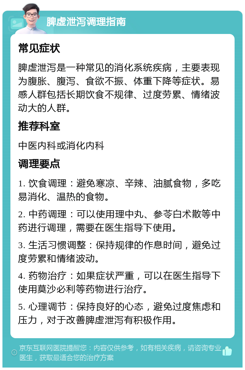 脾虚泄泻调理指南 常见症状 脾虚泄泻是一种常见的消化系统疾病，主要表现为腹胀、腹泻、食欲不振、体重下降等症状。易感人群包括长期饮食不规律、过度劳累、情绪波动大的人群。 推荐科室 中医内科或消化内科 调理要点 1. 饮食调理：避免寒凉、辛辣、油腻食物，多吃易消化、温热的食物。 2. 中药调理：可以使用理中丸、参苓白术散等中药进行调理，需要在医生指导下使用。 3. 生活习惯调整：保持规律的作息时间，避免过度劳累和情绪波动。 4. 药物治疗：如果症状严重，可以在医生指导下使用莫沙必利等药物进行治疗。 5. 心理调节：保持良好的心态，避免过度焦虑和压力，对于改善脾虚泄泻有积极作用。