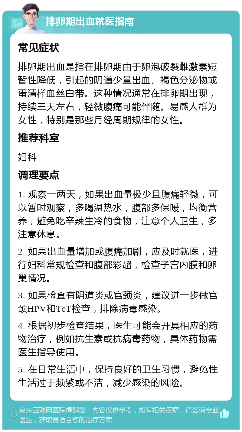 排卵期出血就医指南 常见症状 排卵期出血是指在排卵期由于卵泡破裂雌激素短暂性降低，引起的阴道少量出血、褐色分泌物或蛋清样血丝白带。这种情况通常在排卵期出现，持续三天左右，轻微腹痛可能伴随。易感人群为女性，特别是那些月经周期规律的女性。 推荐科室 妇科 调理要点 1. 观察一两天，如果出血量极少且腹痛轻微，可以暂时观察，多喝温热水，腹部多保暖，均衡营养，避免吃辛辣生冷的食物，注意个人卫生，多注意休息。 2. 如果出血量增加或腹痛加剧，应及时就医，进行妇科常规检查和腹部彩超，检查子宫内膜和卵巢情况。 3. 如果检查有阴道炎或宫颈炎，建议进一步做宫颈HPV和TcT检查，排除病毒感染。 4. 根据初步检查结果，医生可能会开具相应的药物治疗，例如抗生素或抗病毒药物，具体药物需医生指导使用。 5. 在日常生活中，保持良好的卫生习惯，避免性生活过于频繁或不洁，减少感染的风险。