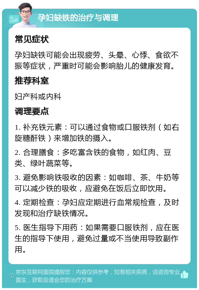 孕妇缺铁的治疗与调理 常见症状 孕妇缺铁可能会出现疲劳、头晕、心悸、食欲不振等症状，严重时可能会影响胎儿的健康发育。 推荐科室 妇产科或内科 调理要点 1. 补充铁元素：可以通过食物或口服铁剂（如右旋糖酐铁）来增加铁的摄入。 2. 合理膳食：多吃富含铁的食物，如红肉、豆类、绿叶蔬菜等。 3. 避免影响铁吸收的因素：如咖啡、茶、牛奶等可以减少铁的吸收，应避免在饭后立即饮用。 4. 定期检查：孕妇应定期进行血常规检查，及时发现和治疗缺铁情况。 5. 医生指导下用药：如果需要口服铁剂，应在医生的指导下使用，避免过量或不当使用导致副作用。