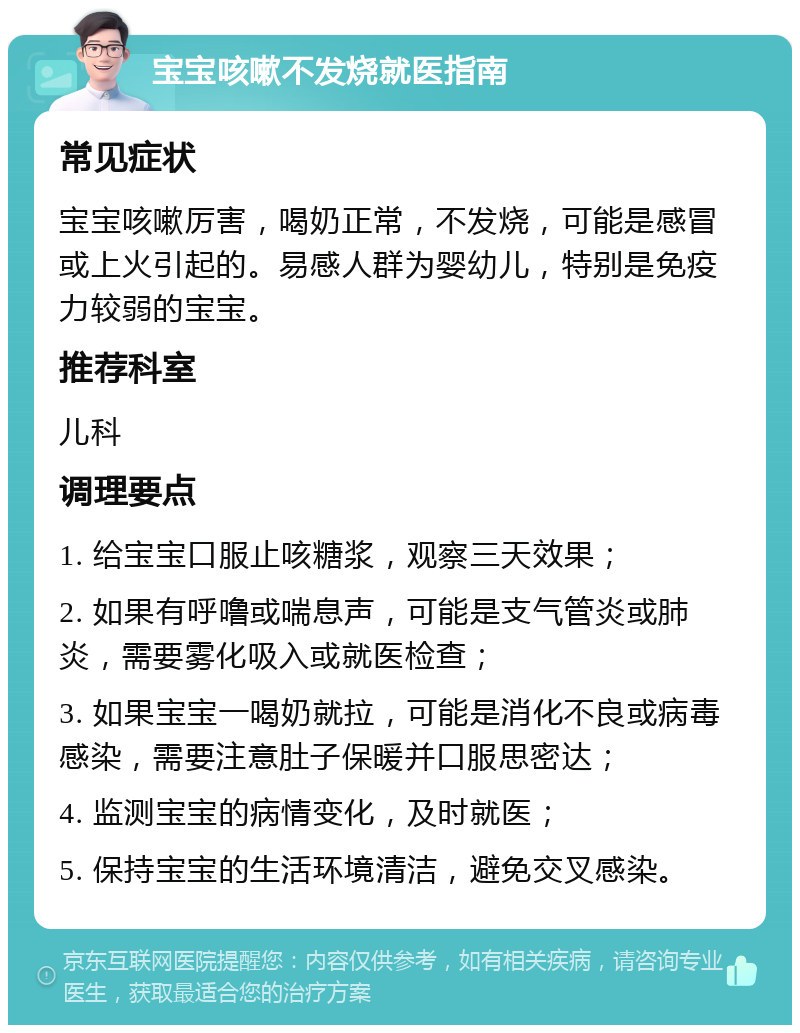 宝宝咳嗽不发烧就医指南 常见症状 宝宝咳嗽厉害，喝奶正常，不发烧，可能是感冒或上火引起的。易感人群为婴幼儿，特别是免疫力较弱的宝宝。 推荐科室 儿科 调理要点 1. 给宝宝口服止咳糖浆，观察三天效果； 2. 如果有呼噜或喘息声，可能是支气管炎或肺炎，需要雾化吸入或就医检查； 3. 如果宝宝一喝奶就拉，可能是消化不良或病毒感染，需要注意肚子保暖并口服思密达； 4. 监测宝宝的病情变化，及时就医； 5. 保持宝宝的生活环境清洁，避免交叉感染。