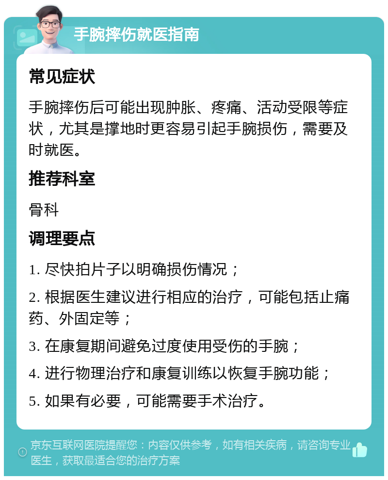 手腕摔伤就医指南 常见症状 手腕摔伤后可能出现肿胀、疼痛、活动受限等症状，尤其是撑地时更容易引起手腕损伤，需要及时就医。 推荐科室 骨科 调理要点 1. 尽快拍片子以明确损伤情况； 2. 根据医生建议进行相应的治疗，可能包括止痛药、外固定等； 3. 在康复期间避免过度使用受伤的手腕； 4. 进行物理治疗和康复训练以恢复手腕功能； 5. 如果有必要，可能需要手术治疗。