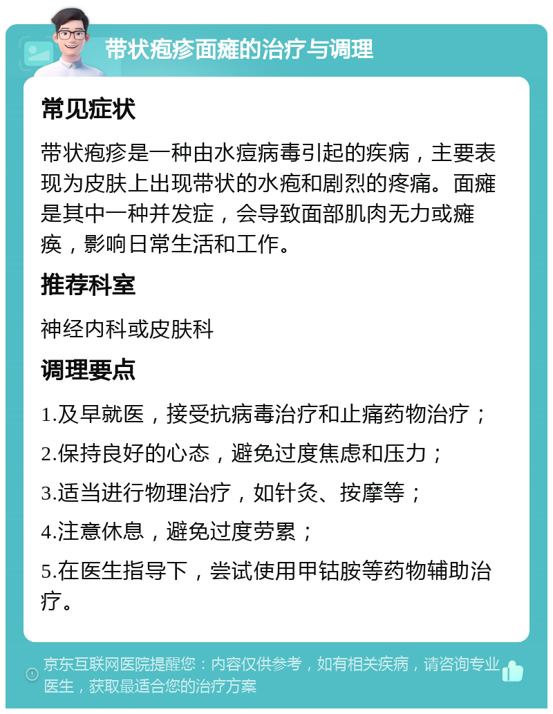 带状疱疹面瘫的治疗与调理 常见症状 带状疱疹是一种由水痘病毒引起的疾病，主要表现为皮肤上出现带状的水疱和剧烈的疼痛。面瘫是其中一种并发症，会导致面部肌肉无力或瘫痪，影响日常生活和工作。 推荐科室 神经内科或皮肤科 调理要点 1.及早就医，接受抗病毒治疗和止痛药物治疗； 2.保持良好的心态，避免过度焦虑和压力； 3.适当进行物理治疗，如针灸、按摩等； 4.注意休息，避免过度劳累； 5.在医生指导下，尝试使用甲钴胺等药物辅助治疗。