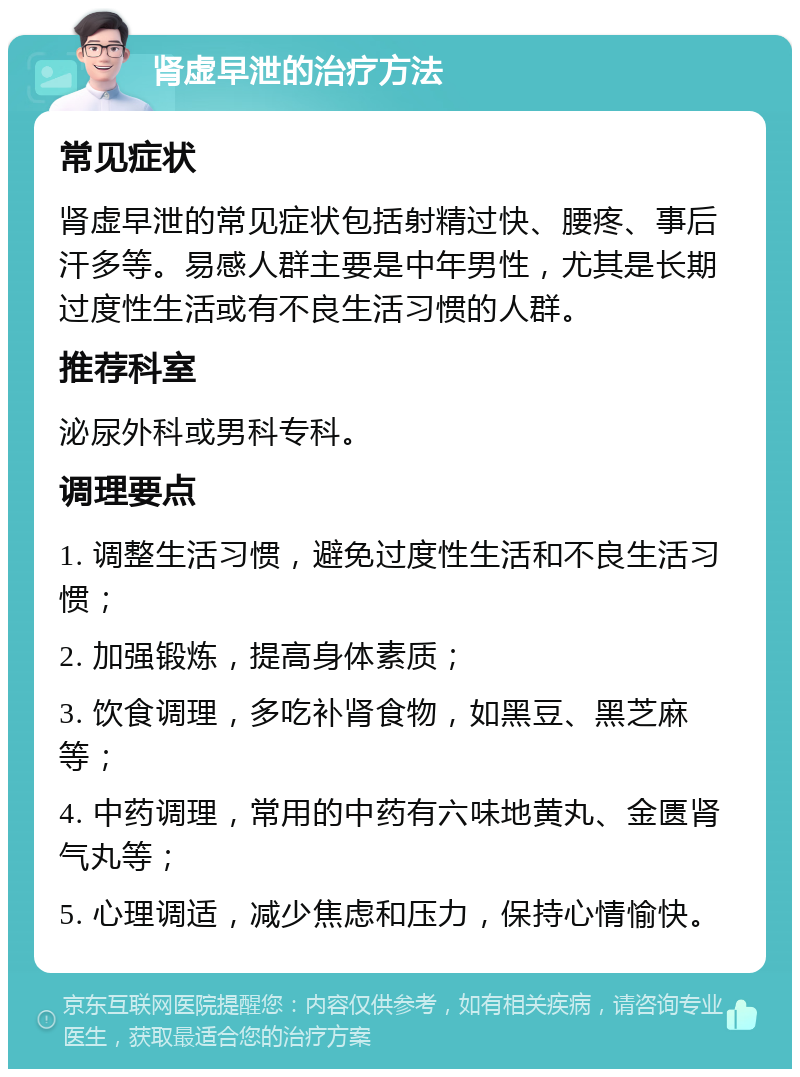 肾虚早泄的治疗方法 常见症状 肾虚早泄的常见症状包括射精过快、腰疼、事后汗多等。易感人群主要是中年男性，尤其是长期过度性生活或有不良生活习惯的人群。 推荐科室 泌尿外科或男科专科。 调理要点 1. 调整生活习惯，避免过度性生活和不良生活习惯； 2. 加强锻炼，提高身体素质； 3. 饮食调理，多吃补肾食物，如黑豆、黑芝麻等； 4. 中药调理，常用的中药有六味地黄丸、金匮肾气丸等； 5. 心理调适，减少焦虑和压力，保持心情愉快。