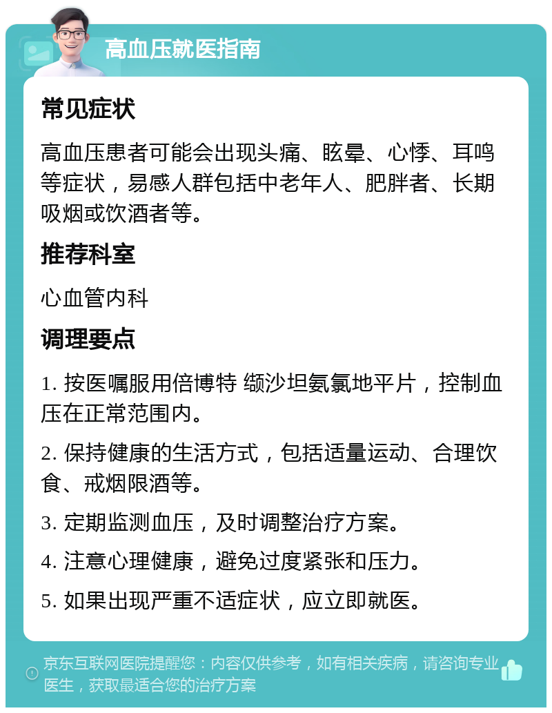 高血压就医指南 常见症状 高血压患者可能会出现头痛、眩晕、心悸、耳鸣等症状，易感人群包括中老年人、肥胖者、长期吸烟或饮酒者等。 推荐科室 心血管内科 调理要点 1. 按医嘱服用倍博特 缬沙坦氨氯地平片，控制血压在正常范围内。 2. 保持健康的生活方式，包括适量运动、合理饮食、戒烟限酒等。 3. 定期监测血压，及时调整治疗方案。 4. 注意心理健康，避免过度紧张和压力。 5. 如果出现严重不适症状，应立即就医。