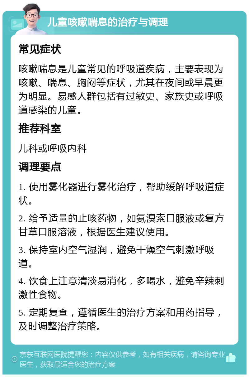 儿童咳嗽喘息的治疗与调理 常见症状 咳嗽喘息是儿童常见的呼吸道疾病，主要表现为咳嗽、喘息、胸闷等症状，尤其在夜间或早晨更为明显。易感人群包括有过敏史、家族史或呼吸道感染的儿童。 推荐科室 儿科或呼吸内科 调理要点 1. 使用雾化器进行雾化治疗，帮助缓解呼吸道症状。 2. 给予适量的止咳药物，如氨溴索口服液或复方甘草口服溶液，根据医生建议使用。 3. 保持室内空气湿润，避免干燥空气刺激呼吸道。 4. 饮食上注意清淡易消化，多喝水，避免辛辣刺激性食物。 5. 定期复查，遵循医生的治疗方案和用药指导，及时调整治疗策略。