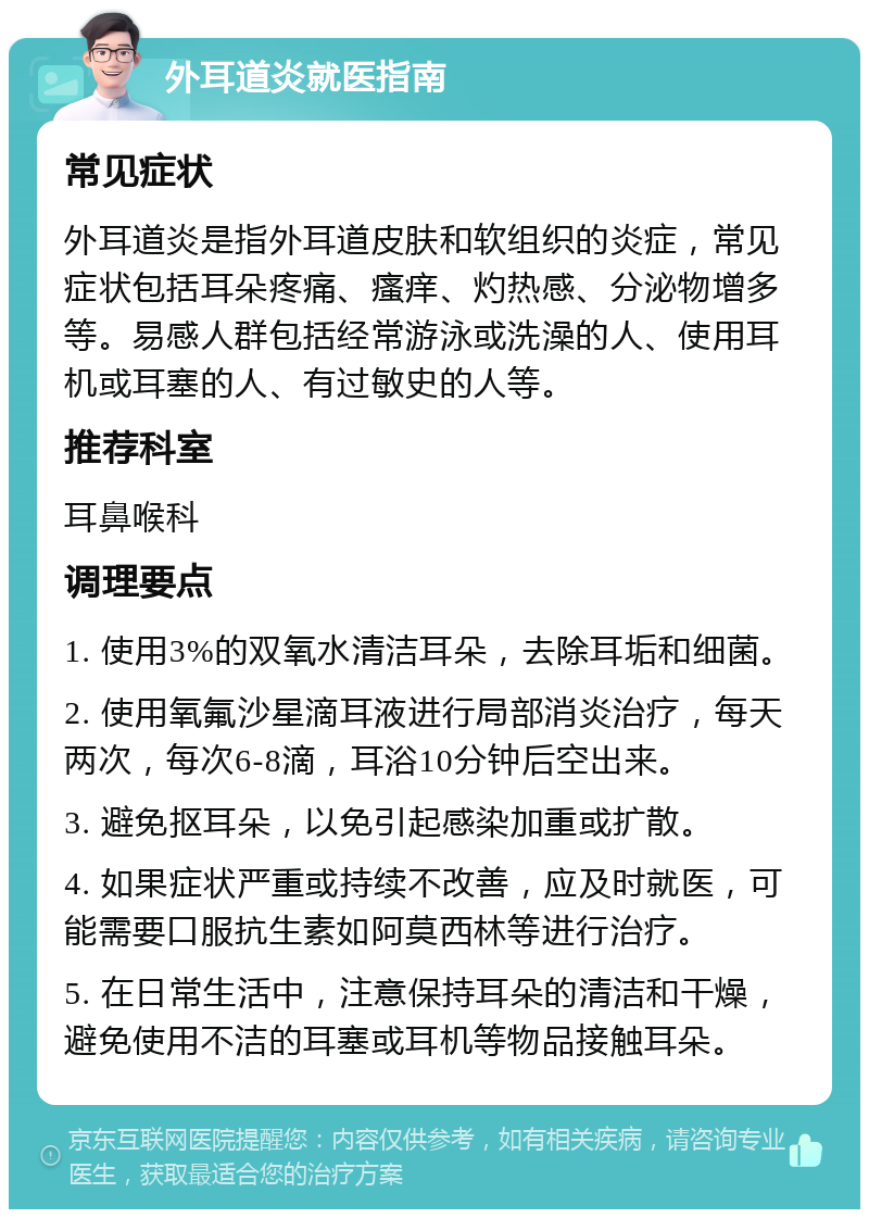 外耳道炎就医指南 常见症状 外耳道炎是指外耳道皮肤和软组织的炎症，常见症状包括耳朵疼痛、瘙痒、灼热感、分泌物增多等。易感人群包括经常游泳或洗澡的人、使用耳机或耳塞的人、有过敏史的人等。 推荐科室 耳鼻喉科 调理要点 1. 使用3%的双氧水清洁耳朵，去除耳垢和细菌。 2. 使用氧氟沙星滴耳液进行局部消炎治疗，每天两次，每次6-8滴，耳浴10分钟后空出来。 3. 避免抠耳朵，以免引起感染加重或扩散。 4. 如果症状严重或持续不改善，应及时就医，可能需要口服抗生素如阿莫西林等进行治疗。 5. 在日常生活中，注意保持耳朵的清洁和干燥，避免使用不洁的耳塞或耳机等物品接触耳朵。