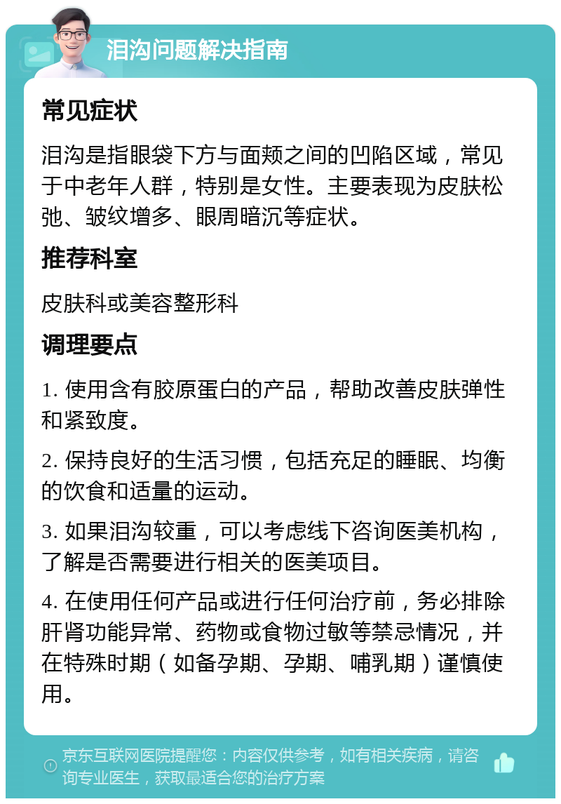 泪沟问题解决指南 常见症状 泪沟是指眼袋下方与面颊之间的凹陷区域，常见于中老年人群，特别是女性。主要表现为皮肤松弛、皱纹增多、眼周暗沉等症状。 推荐科室 皮肤科或美容整形科 调理要点 1. 使用含有胶原蛋白的产品，帮助改善皮肤弹性和紧致度。 2. 保持良好的生活习惯，包括充足的睡眠、均衡的饮食和适量的运动。 3. 如果泪沟较重，可以考虑线下咨询医美机构，了解是否需要进行相关的医美项目。 4. 在使用任何产品或进行任何治疗前，务必排除肝肾功能异常、药物或食物过敏等禁忌情况，并在特殊时期（如备孕期、孕期、哺乳期）谨慎使用。