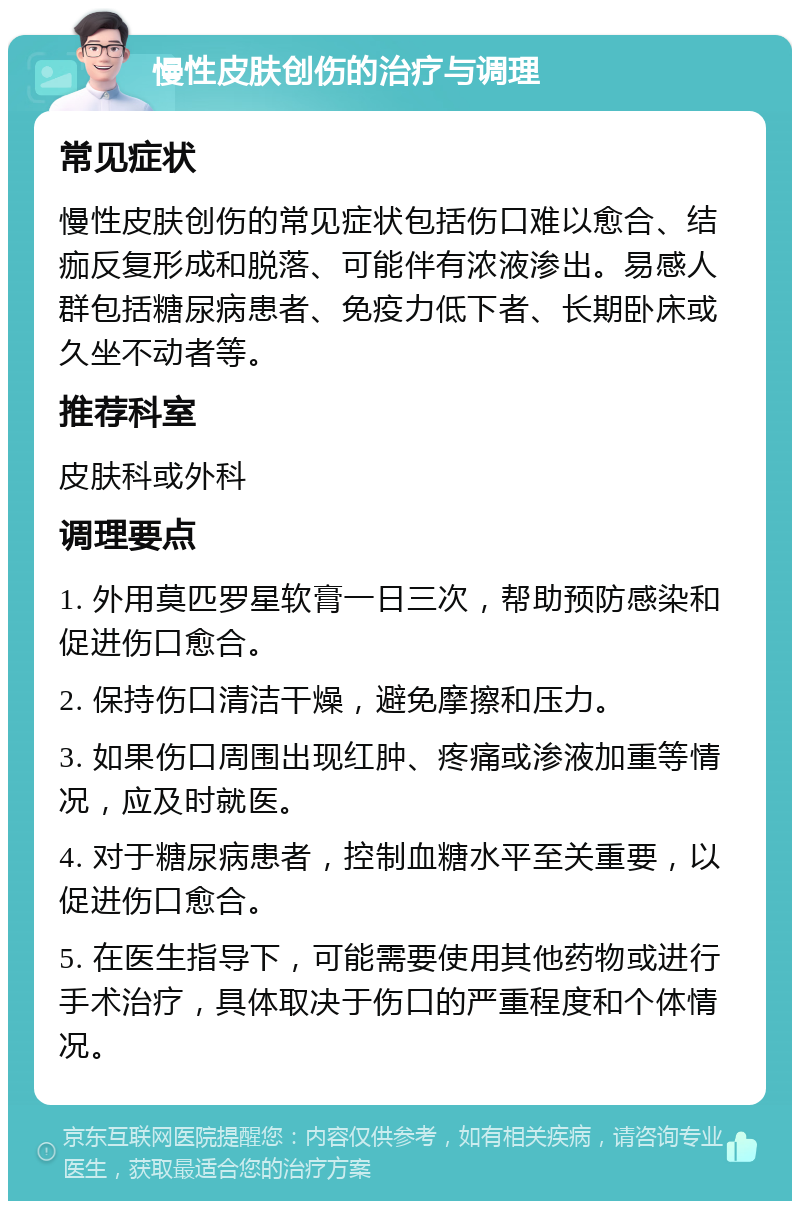 慢性皮肤创伤的治疗与调理 常见症状 慢性皮肤创伤的常见症状包括伤口难以愈合、结痂反复形成和脱落、可能伴有浓液渗出。易感人群包括糖尿病患者、免疫力低下者、长期卧床或久坐不动者等。 推荐科室 皮肤科或外科 调理要点 1. 外用莫匹罗星软膏一日三次，帮助预防感染和促进伤口愈合。 2. 保持伤口清洁干燥，避免摩擦和压力。 3. 如果伤口周围出现红肿、疼痛或渗液加重等情况，应及时就医。 4. 对于糖尿病患者，控制血糖水平至关重要，以促进伤口愈合。 5. 在医生指导下，可能需要使用其他药物或进行手术治疗，具体取决于伤口的严重程度和个体情况。