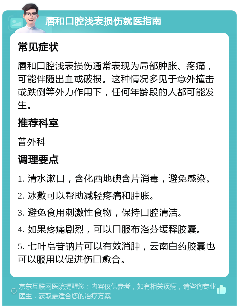 唇和口腔浅表损伤就医指南 常见症状 唇和口腔浅表损伤通常表现为局部肿胀、疼痛，可能伴随出血或破损。这种情况多见于意外撞击或跌倒等外力作用下，任何年龄段的人都可能发生。 推荐科室 普外科 调理要点 1. 清水漱口，含化西地碘含片消毒，避免感染。 2. 冰敷可以帮助减轻疼痛和肿胀。 3. 避免食用刺激性食物，保持口腔清洁。 4. 如果疼痛剧烈，可以口服布洛芬缓释胶囊。 5. 七叶皂苷钠片可以有效消肿，云南白药胶囊也可以服用以促进伤口愈合。