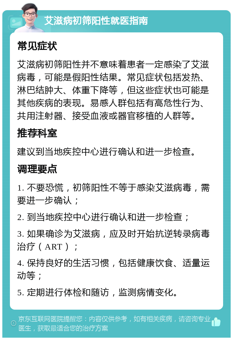 艾滋病初筛阳性就医指南 常见症状 艾滋病初筛阳性并不意味着患者一定感染了艾滋病毒，可能是假阳性结果。常见症状包括发热、淋巴结肿大、体重下降等，但这些症状也可能是其他疾病的表现。易感人群包括有高危性行为、共用注射器、接受血液或器官移植的人群等。 推荐科室 建议到当地疾控中心进行确认和进一步检查。 调理要点 1. 不要恐慌，初筛阳性不等于感染艾滋病毒，需要进一步确认； 2. 到当地疾控中心进行确认和进一步检查； 3. 如果确诊为艾滋病，应及时开始抗逆转录病毒治疗（ART）； 4. 保持良好的生活习惯，包括健康饮食、适量运动等； 5. 定期进行体检和随访，监测病情变化。