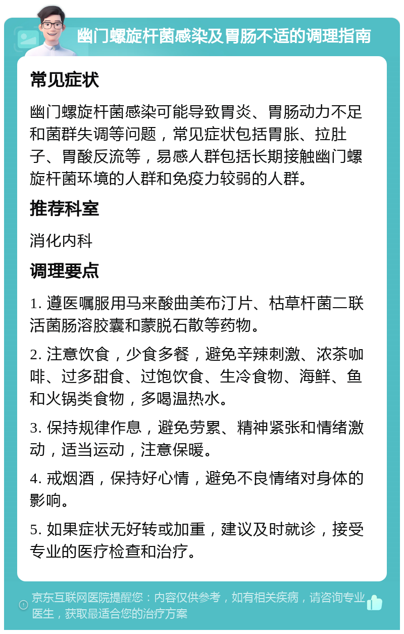 幽门螺旋杆菌感染及胃肠不适的调理指南 常见症状 幽门螺旋杆菌感染可能导致胃炎、胃肠动力不足和菌群失调等问题，常见症状包括胃胀、拉肚子、胃酸反流等，易感人群包括长期接触幽门螺旋杆菌环境的人群和免疫力较弱的人群。 推荐科室 消化内科 调理要点 1. 遵医嘱服用马来酸曲美布汀片、枯草杆菌二联活菌肠溶胶囊和蒙脱石散等药物。 2. 注意饮食，少食多餐，避免辛辣刺激、浓茶咖啡、过多甜食、过饱饮食、生冷食物、海鲜、鱼和火锅类食物，多喝温热水。 3. 保持规律作息，避免劳累、精神紧张和情绪激动，适当运动，注意保暖。 4. 戒烟酒，保持好心情，避免不良情绪对身体的影响。 5. 如果症状无好转或加重，建议及时就诊，接受专业的医疗检查和治疗。