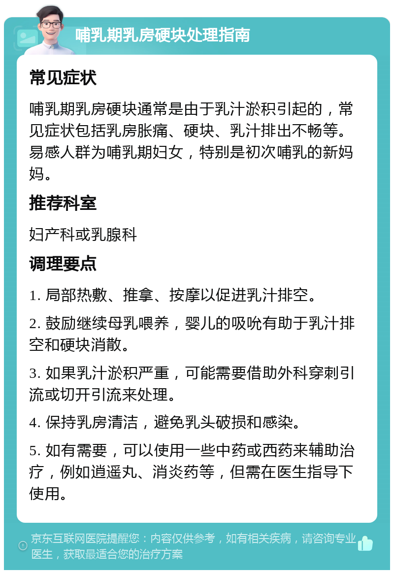 哺乳期乳房硬块处理指南 常见症状 哺乳期乳房硬块通常是由于乳汁淤积引起的，常见症状包括乳房胀痛、硬块、乳汁排出不畅等。易感人群为哺乳期妇女，特别是初次哺乳的新妈妈。 推荐科室 妇产科或乳腺科 调理要点 1. 局部热敷、推拿、按摩以促进乳汁排空。 2. 鼓励继续母乳喂养，婴儿的吸吮有助于乳汁排空和硬块消散。 3. 如果乳汁淤积严重，可能需要借助外科穿刺引流或切开引流来处理。 4. 保持乳房清洁，避免乳头破损和感染。 5. 如有需要，可以使用一些中药或西药来辅助治疗，例如逍遥丸、消炎药等，但需在医生指导下使用。