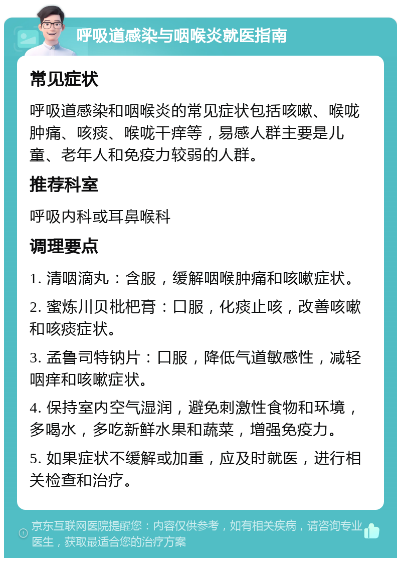 呼吸道感染与咽喉炎就医指南 常见症状 呼吸道感染和咽喉炎的常见症状包括咳嗽、喉咙肿痛、咳痰、喉咙干痒等，易感人群主要是儿童、老年人和免疫力较弱的人群。 推荐科室 呼吸内科或耳鼻喉科 调理要点 1. 清咽滴丸：含服，缓解咽喉肿痛和咳嗽症状。 2. 蜜炼川贝枇杷膏：口服，化痰止咳，改善咳嗽和咳痰症状。 3. 孟鲁司特钠片：口服，降低气道敏感性，减轻咽痒和咳嗽症状。 4. 保持室内空气湿润，避免刺激性食物和环境，多喝水，多吃新鲜水果和蔬菜，增强免疫力。 5. 如果症状不缓解或加重，应及时就医，进行相关检查和治疗。