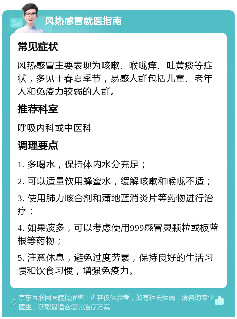 风热感冒就医指南 常见症状 风热感冒主要表现为咳嗽、喉咙痒、吐黄痰等症状，多见于春夏季节，易感人群包括儿童、老年人和免疫力较弱的人群。 推荐科室 呼吸内科或中医科 调理要点 1. 多喝水，保持体内水分充足； 2. 可以适量饮用蜂蜜水，缓解咳嗽和喉咙不适； 3. 使用肺力咳合剂和蒲地蓝消炎片等药物进行治疗； 4. 如果痰多，可以考虑使用999感冒灵颗粒或板蓝根等药物； 5. 注意休息，避免过度劳累，保持良好的生活习惯和饮食习惯，增强免疫力。