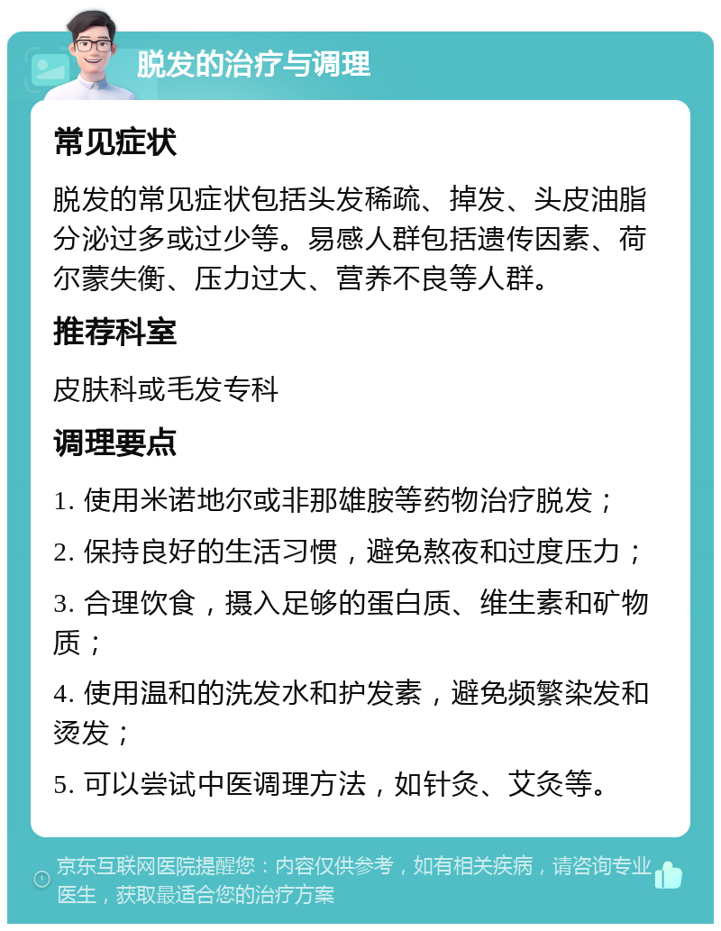 脱发的治疗与调理 常见症状 脱发的常见症状包括头发稀疏、掉发、头皮油脂分泌过多或过少等。易感人群包括遗传因素、荷尔蒙失衡、压力过大、营养不良等人群。 推荐科室 皮肤科或毛发专科 调理要点 1. 使用米诺地尔或非那雄胺等药物治疗脱发； 2. 保持良好的生活习惯，避免熬夜和过度压力； 3. 合理饮食，摄入足够的蛋白质、维生素和矿物质； 4. 使用温和的洗发水和护发素，避免频繁染发和烫发； 5. 可以尝试中医调理方法，如针灸、艾灸等。