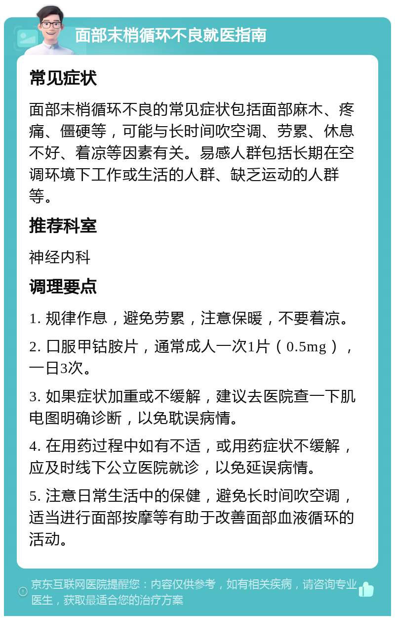 面部末梢循环不良就医指南 常见症状 面部末梢循环不良的常见症状包括面部麻木、疼痛、僵硬等，可能与长时间吹空调、劳累、休息不好、着凉等因素有关。易感人群包括长期在空调环境下工作或生活的人群、缺乏运动的人群等。 推荐科室 神经内科 调理要点 1. 规律作息，避免劳累，注意保暖，不要着凉。 2. 口服甲钴胺片，通常成人一次1片（0.5mg），一日3次。 3. 如果症状加重或不缓解，建议去医院查一下肌电图明确诊断，以免耽误病情。 4. 在用药过程中如有不适，或用药症状不缓解，应及时线下公立医院就诊，以免延误病情。 5. 注意日常生活中的保健，避免长时间吹空调，适当进行面部按摩等有助于改善面部血液循环的活动。