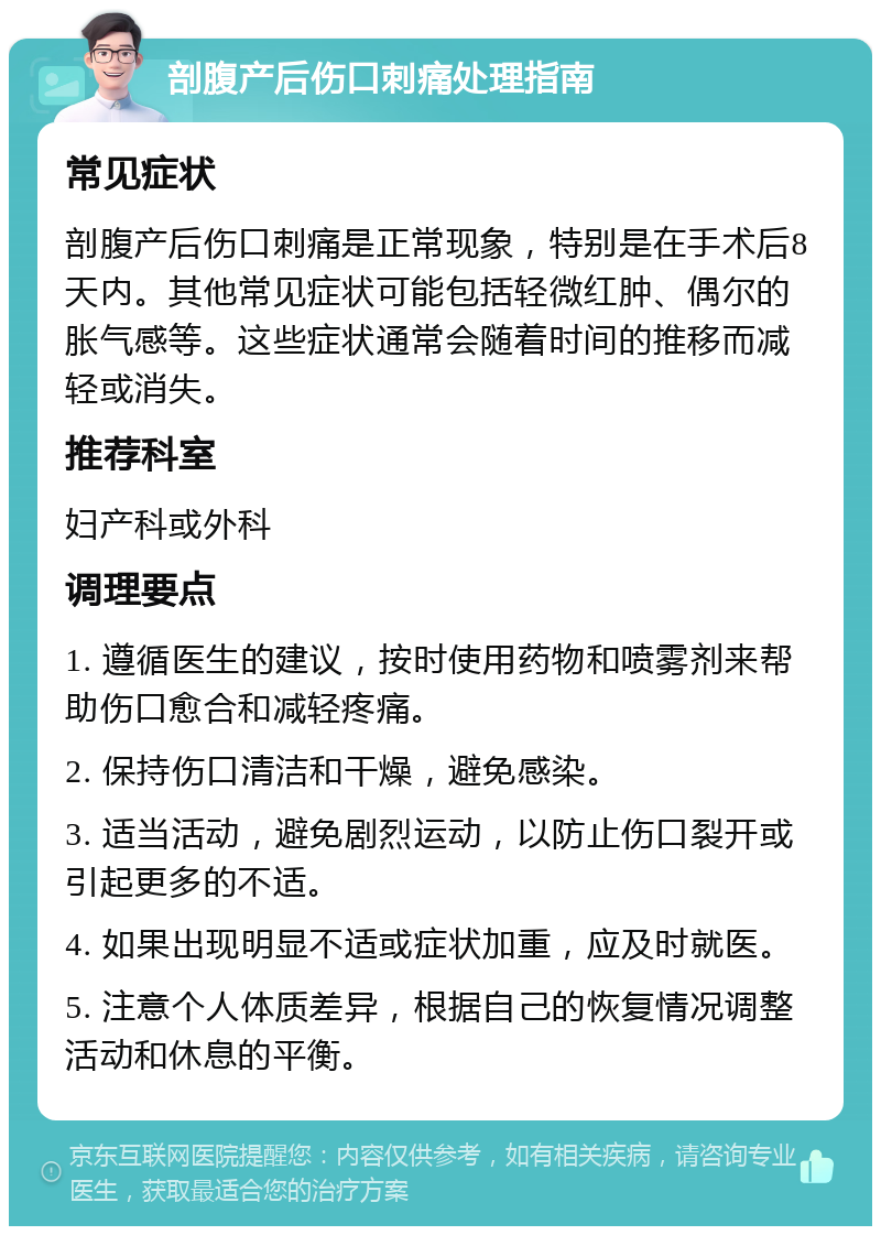 剖腹产后伤口刺痛处理指南 常见症状 剖腹产后伤口刺痛是正常现象，特别是在手术后8天内。其他常见症状可能包括轻微红肿、偶尔的胀气感等。这些症状通常会随着时间的推移而减轻或消失。 推荐科室 妇产科或外科 调理要点 1. 遵循医生的建议，按时使用药物和喷雾剂来帮助伤口愈合和减轻疼痛。 2. 保持伤口清洁和干燥，避免感染。 3. 适当活动，避免剧烈运动，以防止伤口裂开或引起更多的不适。 4. 如果出现明显不适或症状加重，应及时就医。 5. 注意个人体质差异，根据自己的恢复情况调整活动和休息的平衡。