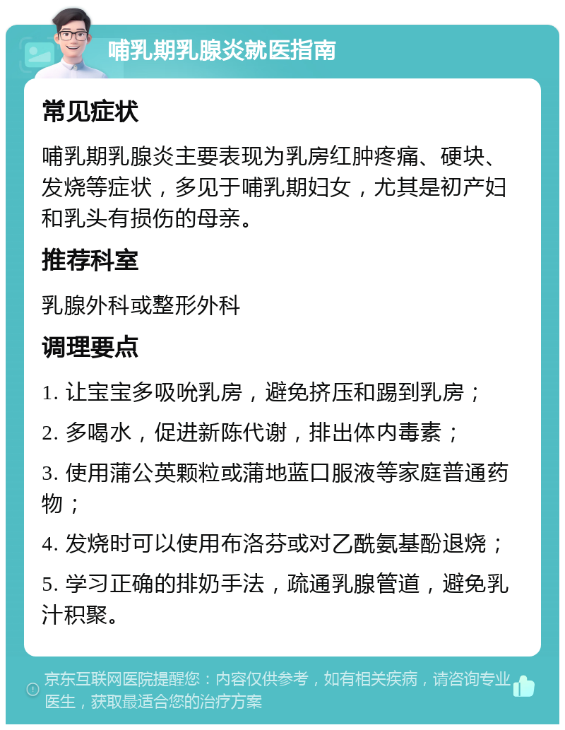 哺乳期乳腺炎就医指南 常见症状 哺乳期乳腺炎主要表现为乳房红肿疼痛、硬块、发烧等症状，多见于哺乳期妇女，尤其是初产妇和乳头有损伤的母亲。 推荐科室 乳腺外科或整形外科 调理要点 1. 让宝宝多吸吮乳房，避免挤压和踢到乳房； 2. 多喝水，促进新陈代谢，排出体内毒素； 3. 使用蒲公英颗粒或蒲地蓝口服液等家庭普通药物； 4. 发烧时可以使用布洛芬或对乙酰氨基酚退烧； 5. 学习正确的排奶手法，疏通乳腺管道，避免乳汁积聚。