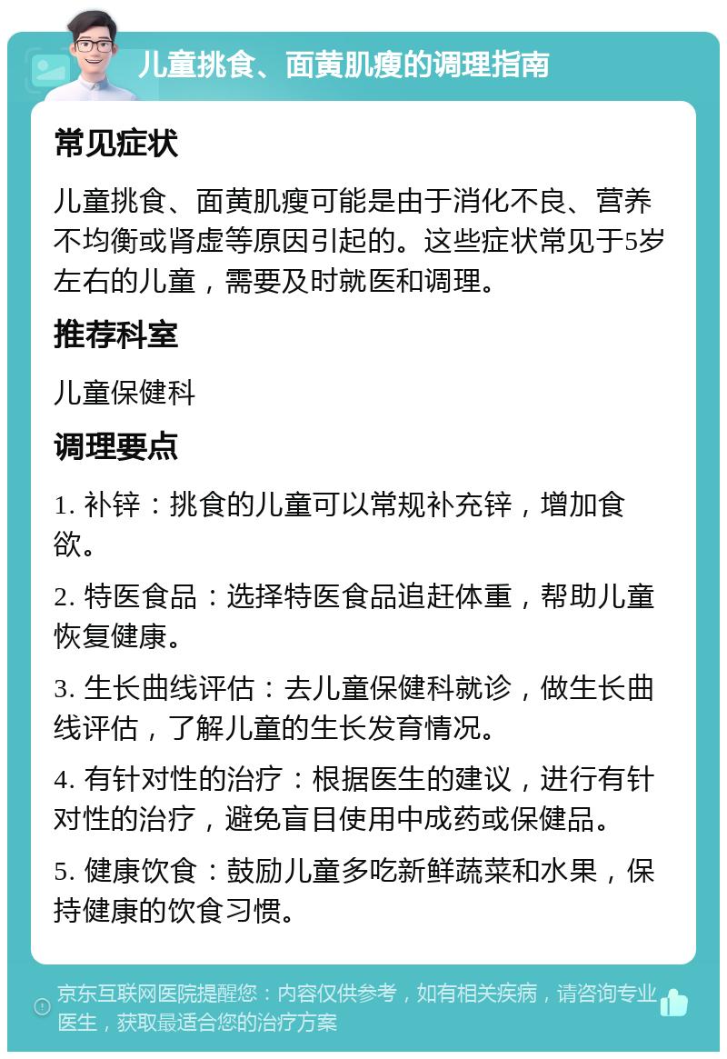 儿童挑食、面黄肌瘦的调理指南 常见症状 儿童挑食、面黄肌瘦可能是由于消化不良、营养不均衡或肾虚等原因引起的。这些症状常见于5岁左右的儿童，需要及时就医和调理。 推荐科室 儿童保健科 调理要点 1. 补锌：挑食的儿童可以常规补充锌，增加食欲。 2. 特医食品：选择特医食品追赶体重，帮助儿童恢复健康。 3. 生长曲线评估：去儿童保健科就诊，做生长曲线评估，了解儿童的生长发育情况。 4. 有针对性的治疗：根据医生的建议，进行有针对性的治疗，避免盲目使用中成药或保健品。 5. 健康饮食：鼓励儿童多吃新鲜蔬菜和水果，保持健康的饮食习惯。