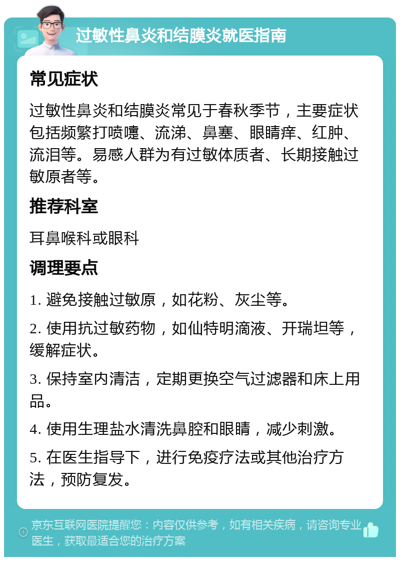 过敏性鼻炎和结膜炎就医指南 常见症状 过敏性鼻炎和结膜炎常见于春秋季节，主要症状包括频繁打喷嚏、流涕、鼻塞、眼睛痒、红肿、流泪等。易感人群为有过敏体质者、长期接触过敏原者等。 推荐科室 耳鼻喉科或眼科 调理要点 1. 避免接触过敏原，如花粉、灰尘等。 2. 使用抗过敏药物，如仙特明滴液、开瑞坦等，缓解症状。 3. 保持室内清洁，定期更换空气过滤器和床上用品。 4. 使用生理盐水清洗鼻腔和眼睛，减少刺激。 5. 在医生指导下，进行免疫疗法或其他治疗方法，预防复发。