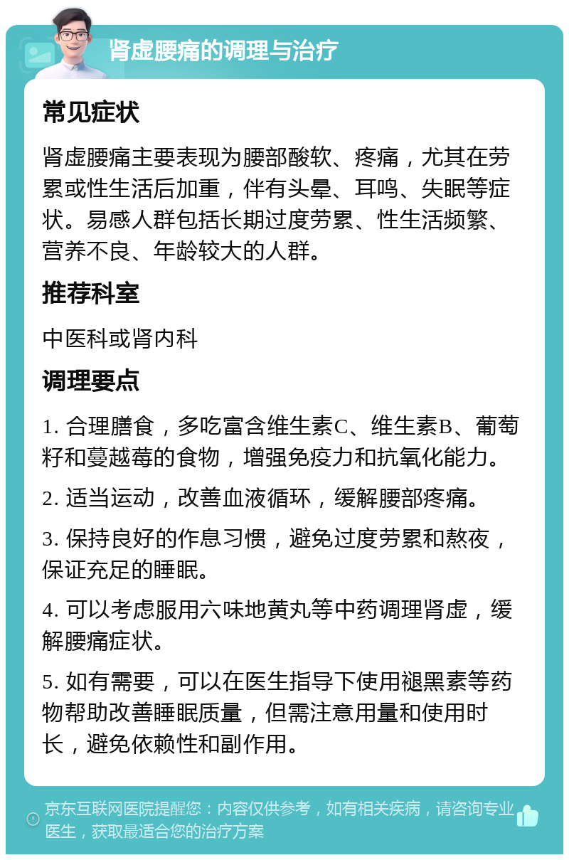 肾虚腰痛的调理与治疗 常见症状 肾虚腰痛主要表现为腰部酸软、疼痛，尤其在劳累或性生活后加重，伴有头晕、耳鸣、失眠等症状。易感人群包括长期过度劳累、性生活频繁、营养不良、年龄较大的人群。 推荐科室 中医科或肾内科 调理要点 1. 合理膳食，多吃富含维生素C、维生素B、葡萄籽和蔓越莓的食物，增强免疫力和抗氧化能力。 2. 适当运动，改善血液循环，缓解腰部疼痛。 3. 保持良好的作息习惯，避免过度劳累和熬夜，保证充足的睡眠。 4. 可以考虑服用六味地黄丸等中药调理肾虚，缓解腰痛症状。 5. 如有需要，可以在医生指导下使用褪黑素等药物帮助改善睡眠质量，但需注意用量和使用时长，避免依赖性和副作用。