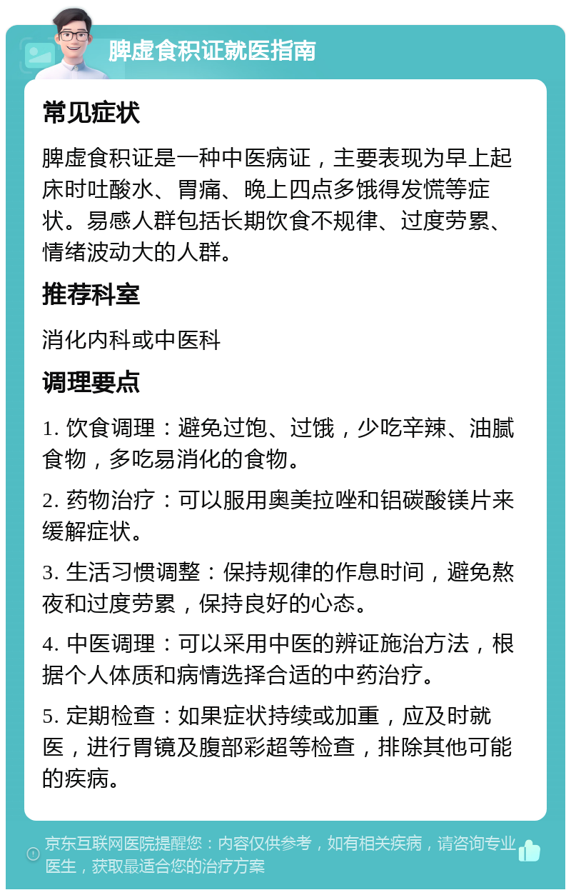 脾虚食积证就医指南 常见症状 脾虚食积证是一种中医病证，主要表现为早上起床时吐酸水、胃痛、晚上四点多饿得发慌等症状。易感人群包括长期饮食不规律、过度劳累、情绪波动大的人群。 推荐科室 消化内科或中医科 调理要点 1. 饮食调理：避免过饱、过饿，少吃辛辣、油腻食物，多吃易消化的食物。 2. 药物治疗：可以服用奥美拉唑和铝碳酸镁片来缓解症状。 3. 生活习惯调整：保持规律的作息时间，避免熬夜和过度劳累，保持良好的心态。 4. 中医调理：可以采用中医的辨证施治方法，根据个人体质和病情选择合适的中药治疗。 5. 定期检查：如果症状持续或加重，应及时就医，进行胃镜及腹部彩超等检查，排除其他可能的疾病。