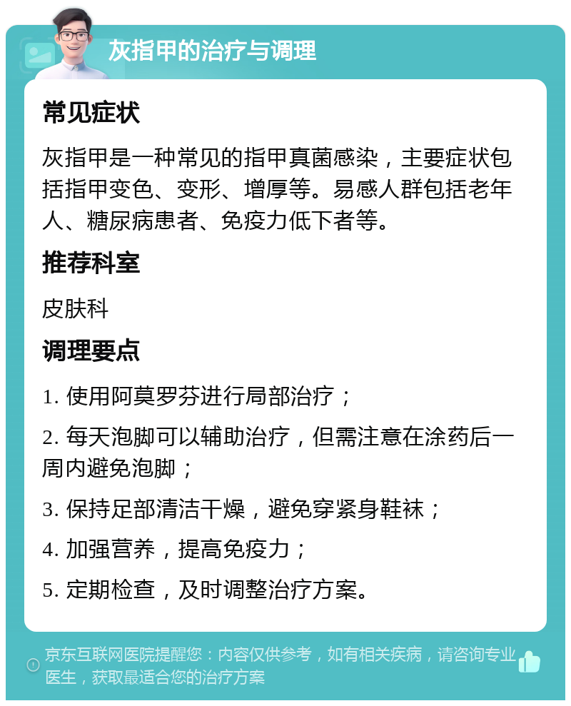 灰指甲的治疗与调理 常见症状 灰指甲是一种常见的指甲真菌感染，主要症状包括指甲变色、变形、增厚等。易感人群包括老年人、糖尿病患者、免疫力低下者等。 推荐科室 皮肤科 调理要点 1. 使用阿莫罗芬进行局部治疗； 2. 每天泡脚可以辅助治疗，但需注意在涂药后一周内避免泡脚； 3. 保持足部清洁干燥，避免穿紧身鞋袜； 4. 加强营养，提高免疫力； 5. 定期检查，及时调整治疗方案。