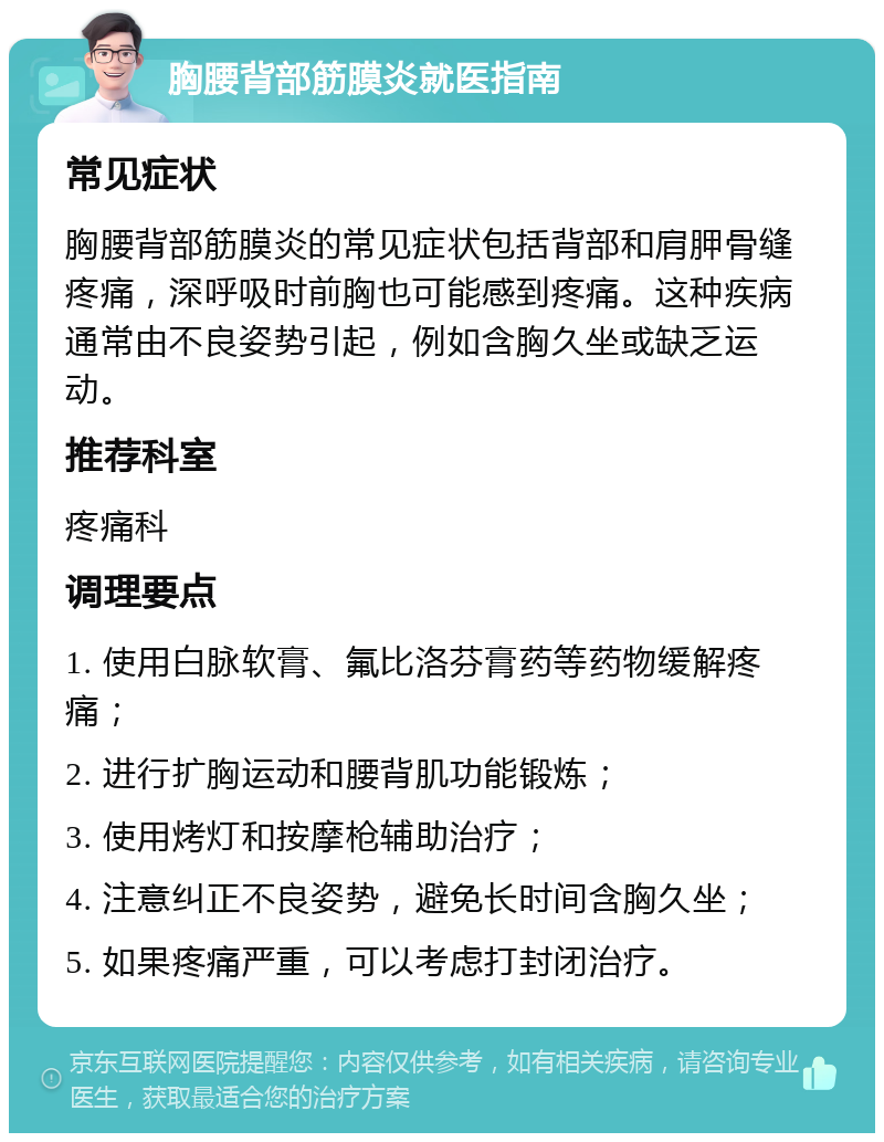 胸腰背部筋膜炎就医指南 常见症状 胸腰背部筋膜炎的常见症状包括背部和肩胛骨缝疼痛，深呼吸时前胸也可能感到疼痛。这种疾病通常由不良姿势引起，例如含胸久坐或缺乏运动。 推荐科室 疼痛科 调理要点 1. 使用白脉软膏、氟比洛芬膏药等药物缓解疼痛； 2. 进行扩胸运动和腰背肌功能锻炼； 3. 使用烤灯和按摩枪辅助治疗； 4. 注意纠正不良姿势，避免长时间含胸久坐； 5. 如果疼痛严重，可以考虑打封闭治疗。