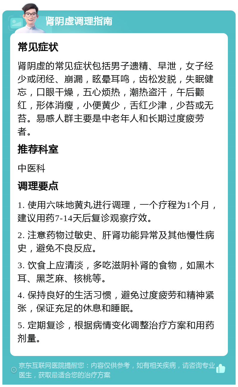 肾阴虚调理指南 常见症状 肾阴虚的常见症状包括男子遗精、早泄，女子经少或闭经、崩漏，眩晕耳鸣，齿松发脱，失眠健忘，口眼干燥，五心烦热，潮热盗汗，午后颧红，形体消瘦，小便黄少，舌红少津，少苔或无苔。易感人群主要是中老年人和长期过度疲劳者。 推荐科室 中医科 调理要点 1. 使用六味地黄丸进行调理，一个疗程为1个月，建议用药7-14天后复诊观察疗效。 2. 注意药物过敏史、肝肾功能异常及其他慢性病史，避免不良反应。 3. 饮食上应清淡，多吃滋阴补肾的食物，如黑木耳、黑芝麻、核桃等。 4. 保持良好的生活习惯，避免过度疲劳和精神紧张，保证充足的休息和睡眠。 5. 定期复诊，根据病情变化调整治疗方案和用药剂量。