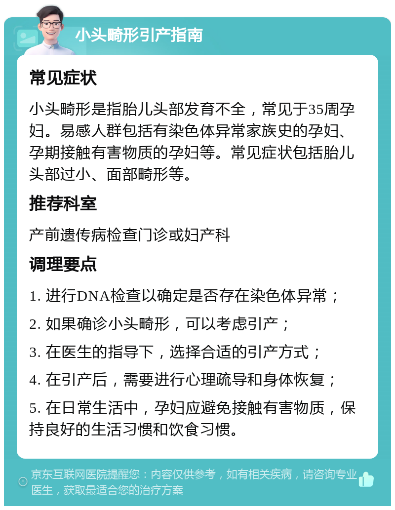 小头畸形引产指南 常见症状 小头畸形是指胎儿头部发育不全，常见于35周孕妇。易感人群包括有染色体异常家族史的孕妇、孕期接触有害物质的孕妇等。常见症状包括胎儿头部过小、面部畸形等。 推荐科室 产前遗传病检查门诊或妇产科 调理要点 1. 进行DNA检查以确定是否存在染色体异常； 2. 如果确诊小头畸形，可以考虑引产； 3. 在医生的指导下，选择合适的引产方式； 4. 在引产后，需要进行心理疏导和身体恢复； 5. 在日常生活中，孕妇应避免接触有害物质，保持良好的生活习惯和饮食习惯。